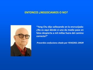 ENTONCES ¿NEGOCIAMOS O NO?
“Yang Chu dijo sollozando en la encrucijada:
¿No es aquí dónde si uno da medio paso en
falso despierta a mil millas fuera del camino
correcto?”
Proverbio confuciano citado por YEHEZKEL DROR
 