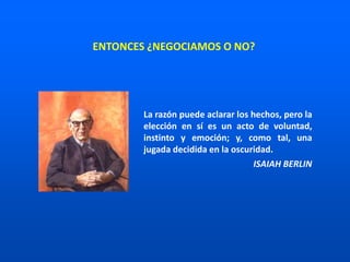 La razón puede aclarar los hechos, pero la
elección en sí es un acto de voluntad,
instinto y emoción; y, como tal, una
jugada decidida en la oscuridad.
ISAIAH BERLIN
ENTONCES ¿NEGOCIAMOS O NO?
 
