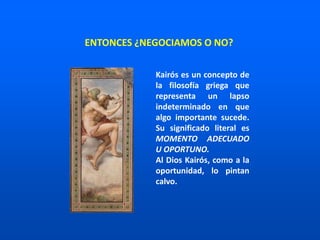 ENTONCES ¿NEGOCIAMOS O NO?
Kairós es un concepto de
la filosofía griega que
representa un lapso
indeterminado en que
algo importante sucede.
Su significado literal es
MOMENTO ADECUADO
U OPORTUNO.
Al Dios Kairós, como a la
oportunidad, lo pintan
calvo.
 