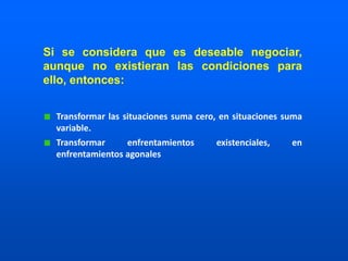 Transformar las situaciones suma cero, en situaciones suma
variable.
Transformar enfrentamientos existenciales, en
enfrentamientos agonales
Si se considera que es deseable negociar,
aunque no existieran las condiciones para
ello, entonces:
 
