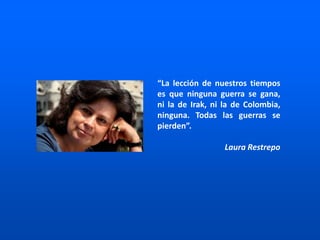 “La lección de nuestros tiempos
es que ninguna guerra se gana,
ni la de Irak, ni la de Colombia,
ninguna. Todas las guerras se
pierden”.
Laura Restrepo
 