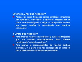 Entonces, ¿Por qué negociar?
Porque los seres humanos somos entidades singulares
con opiniones, emociones e intereses propios; por lo
tanto, estamos obligados a exigir y a otorgar concesiones
que hagan posible la coexistencia con nuestros
semejantes.
Y, ¿Para qué negociar?
Para intentar resolver los conflictos y evitar las tragedias
que nos acechan constantemente, dada nuestra
condición de “animales políticos”.
Para asumir la responsabilidad de nuestro destino
individual, y la parte que nos corresponde en relación
con el destino de la sociedad en que vivimos.
 