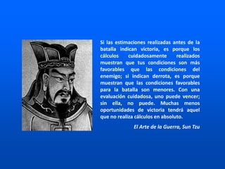 Si las estimaciones realizadas antes de la
batalla indican victoria, es porque los
cálculos cuidadosamente realizados
muestran que tus condiciones son más
favorables que las condiciones del
enemigo; si indican derrota, es porque
muestran que las condiciones favorables
para la batalla son menores. Con una
evaluación cuidadosa, uno puede vencer;
sin ella, no puede. Muchas menos
oportunidades de victoria tendrá aquel
que no realiza cálculos en absoluto.
El Arte de la Guerra, Sun Tzu
 