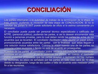 CONCILIACIÓN Las partes informarán a la autoridad de trabajo de la terminación de la etapa de trato directo, pudiendo la iniciación de esta etapa de CONCILIACIÓN. Si no lo solicitan las partes la AAT puede solicitarla de oficio si lo estima conveniente y/o necesario. El conciliador puede puede ser personal técnico especializado y calificado del MTPE, (personal público), pudiendo las partes, si así lo desean encomendar esta función a personas privadas, para lo cual deben remitir las partes las actas de los acuerdos que se levanten. El conciliador (facilitador) debe asumir un papel activo, promocionando acuerdos entre las partes , con la finalidad  que estas lleguen a una solución mutua satisfactoria. Culmina la etapa cuando una de las partes no concurre a lasa reuniones o llendo no está de acuerdo en proseguirlas. A pedido de las partes  el conciliador podrá  iniciar la MEDIACIÓN convirtiendose entonces en un mediador si así lo autorizan las partes, es cuando el mediador puede presentar propuestas que las partes aceptan o rechazan, no hay numero de reuniones, su plazo es señalado por las partes en todo caso será de 10 días desde su designación, luego de los cuales a falta de acuerdo este mediador pone fin a las reuniones. 