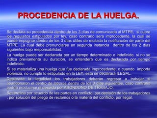 PROCEDENCIA DE LA HUELGA. Se declara su procedencia dentro de los 3 días de comunicada al MTPE,  si cubre los requisitos estipulados por ley, caso contrario será improcedente, la cual se puede impugnar dentro de los 3 días útiles de recibida la notificación de parte del MTPE. La cual debe pronunciarse en segunda instancia  dentro de los 2 días siguientes bajo responsabilidad. La huelga puede ser declarada por un tiempo determinado o indefinido, si no se indica previamente su duración, se entenderá que es declarada por tiempo indefinido. Si se materializa una huelga que fue declarada improcedente, o cuando  importa violencia, no cumplir lo estipulado en la LEY, esta se declarará ILEGAL. Declarada la ilegalidad los trabajadores deberán regresar a trabajar si abandonaron el centro de labores dentro de los 3 días siguientes, caso contrario podría producirse el despido por ABONDONO DE TRABAJO. Se termina por acuerdo de las partes en conflicto, por decisión de los trabajadores , por solución del pliego de reclamos o la materia del conflicto, por ilegal. 