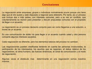 Conclusiones La negociación entre empresas, grupos o individuos normalmente ocurre porque uno tiene algo que el otro quiere y está dispuesto a negociar para obtenerlo. Por tanto, es un proceso que incluye dos o más partes, con intereses comunes, pero a su vez en conflicto, que voluntariamente se reúnen para presentar y discutir propuestas comunes con el propósito de llegar a un acuerdo. La negociación es un proceso decisorio conjunto para ver como llegamos a una solución, a través de un acuerdo. Es una comunicación de doble vía para llegar a un acuerdo cuando usted y otra persona comparte algunos intereses opuestos. Cada negociación es diferente, pero los elementos básicos del proceso no cambian. Las negociaciones pueden clasificarse teniendo en cuenta las personas involucradas, la participación de los interesados, los asuntos que se negocien, el status relativo de los negociadores, el clima humano, las fuerzas dinámicas, el canal de comunicación y el modo de negociación. Algunas veces el obstáculo mas  determinante en una negociación somos nosotros mismos. 