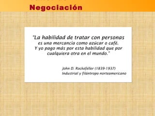 Taller de Negociación “ La habilidad de tratar con personas es una mercancía como azúcar o café. Y yo pago más por esta habilidad que por cualquiera otra en el mundo.” John D. Rockefeller (1839-1937)  Industrial y filántropo norteamericano 