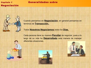Cuando pensamos en  Negociación , en general pensamos en términos de  Transacción.  Todos  Nosotros Negociamos  todos los  Días. Cada persona tiene su manera  Peculiar  de negociar, pues a lo largo de su vida ha  Desarrollado  esta manera de manejar diferentes situaciones. Capitulo 1  Generalidades sobre Negociación  