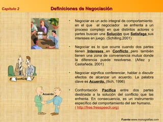 Capitulo 2 Definiciones de Negociación  Negociar es un acto integral de comportamiento  en el que  el negociador  se enfrenta a un proceso complejo en que distintos actores o partes buscan una  Solución  que  Satisfaga  sus intereses en juego. (Schilling,2001) Negociar es lo que ocurre cuando dos partes tienen  Intereses  en  Conflicto  pero también tienen una zona de conveniencia mutua donde la diferencia puede resolverse. (Añez y  Castañeda, 2001) Negociar significa conferenciar, hablar o discutir efectos de alcanzar un acuerdo. La palabra clave es  Acuerdo.  (Ilich, 1996) Confrontación  Pacífica  entre dos partes destinada a la solución del conflicto que las enfrenta. En consecuencia, es un instrumento específico del comportamiento del ser humano. (  http://free.freespeech.org) Fuente: www.monografias.com Solución Conflicto Acuerdo 