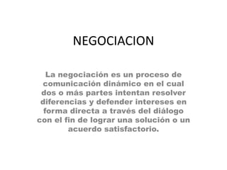 NEGOCIACION

   La negociación es un proceso de
 comunicación dinámico en el cual
 dos o más partes intentan resolver
 diferencias y defender intereses en
  forma directa a través del diálogo
con el fin de lograr una solución o un
        acuerdo satisfactorio.
 