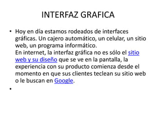 INTERFAZ GRAFICA
• Hoy en día estamos rodeados de interfaces
  gráficas. Un cajero automático, un celular, un sitio
  web, un programa informático.
  En internet, la interfaz gráfica no es sólo el sitio
  web y su diseño que se ve en la pantalla, la
  experiencia con su producto comienza desde el
  momento en que sus clientes teclean su sitio web
  o le buscan en Google.
•
 