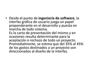 • Desde el punto de ingeniería de software, la
  interfaz gráfica de usuario juega un papel
  preponderante en el desarrollo y puesta en
  marcha de todo sistema.
  Es la carta de presentación del mismo y en
  ocasiones resulta determinante para la
  aceptación o rechazo de todo un proyecto.
  Promedialmente, se estima que del 35% al 45%
  de los gastos destinados a un proyecto son
  direccionados al diseño de la interfaz.
 
