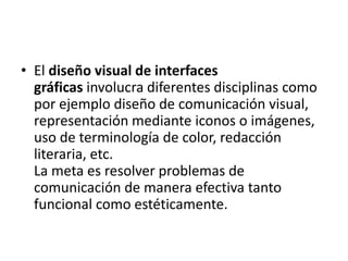 • El diseño visual de interfaces
  gráficas involucra diferentes disciplinas como
  por ejemplo diseño de comunicación visual,
  representación mediante iconos o imágenes,
  uso de terminología de color, redacción
  literaria, etc.
  La meta es resolver problemas de
  comunicación de manera efectiva tanto
  funcional como estéticamente.
 