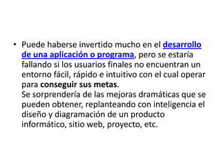 • Puede haberse invertido mucho en el desarrollo
  de una aplicación o programa, pero se estaría
  fallando si los usuarios finales no encuentran un
  entorno fácil, rápido e intuitivo con el cual operar
  para conseguir sus metas.
  Se sorprendería de las mejoras dramáticas que se
  pueden obtener, replanteando con inteligencia el
  diseño y diagramación de un producto
  informático, sitio web, proyecto, etc.
 
