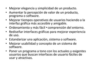 • Mejorar elegancia y simplicidad de un producto.
• Aumentar la percepción de valor de un producto,
  programa o software.
• Mejorar tiempos operativos de usuarios haciendo a la
  interfaz gráfica más accesible y amigable.
• Ordenamiento y más fácil •comprensión del entorno.
• Rediseñar interfaces gráficas para mejorar experiencia
  de uso.
• Estandarizar una aplicación, sistema o software.
• Mejorar usabilidad y concepto de un sistema de
  software.
• Poner un programa a tono con los actuales y exigentes
  usuarios que buscan interfaces de usuario fáciles de
  usar y atractivas.
 