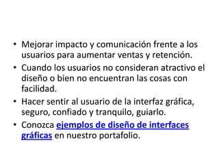• Mejorar impacto y comunicación frente a los
  usuarios para aumentar ventas y retención.
• Cuando los usuarios no consideran atractivo el
  diseño o bien no encuentran las cosas con
  facilidad.
• Hacer sentir al usuario de la interfaz gráfica,
  seguro, confiado y tranquilo, guiarlo.
• Conozca ejemplos de diseño de interfaces
  gráficas en nuestro portafolio.
 