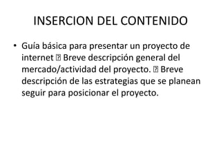 INSERCION DEL CONTENIDO
• Guía básica para presentar un proyecto de
  internet Breve descripción general del
  mercado/actividad del proyecto.    Breve
  descripción de las estrategias que se planean
  seguir para posicionar el proyecto.
 