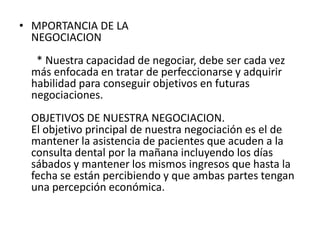 • MPORTANCIA DE LA
  NEGOCIACION
  * Nuestra capacidad de negociar, debe ser cada vez
 más enfocada en tratar de perfeccionarse y adquirir
 habilidad para conseguir objetivos en futuras
 negociaciones.
 OBJETIVOS DE NUESTRA NEGOCIACION.
 El objetivo principal de nuestra negociación es el de
 mantener la asistencia de pacientes que acuden a la
 consulta dental por la mañana incluyendo los días
 sábados y mantener los mismos ingresos que hasta la
 fecha se están percibiendo y que ambas partes tengan
 una percepción económica.
 