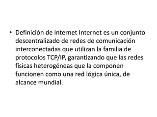 • Definición de Internet Internet es un conjunto
  descentralizado de redes de comunicación
  interconectadas que utilizan la familia de
  protocolos TCP/IP, garantizando que las redes
  físicas heterogéneas que la componen
  funcionen como una red lógica única, de
  alcance mundial.
 
