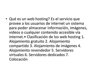 • Qué es un web hosting? Es el servicio que
  provee a los usuarios de internet un sistema
  para poder almacenar información, imágenes,
  videos o cualquier contenido accesible vía
  internet.• Clasificación de los web hosting 1.
  Alojamiento gratuito 2. Alojamiento
  compartido 3. Alojamiento de imágenes 4.
  Alojamiento revendedor 5. Servidores
  virtuales 6. Servidores dedicados 7.
  Colocación
 