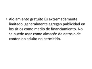 • Alojamiento gratuito Es extremadamente
  limitado, generalmente agregan publicidad en
  los sitios como medio de financiamiento. No
  se puede usar como almacén de datos o de
  contenido adulto no permitido.
 
