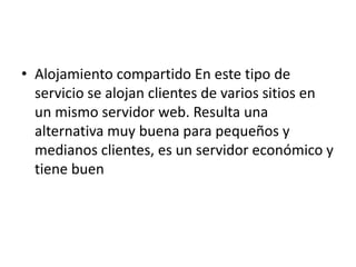 • Alojamiento compartido En este tipo de
  servicio se alojan clientes de varios sitios en
  un mismo servidor web. Resulta una
  alternativa muy buena para pequeños y
  medianos clientes, es un servidor económico y
  tiene buen
 