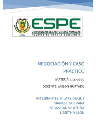 NEGOCIACIÓN Y CASO
PRÁCTICO
MATERIA: LIDERAZGO
DOCENTE: JASSON HURTADO
INTEGRANTES:HILARY DUQUE
MARIBEL GUEVARA
SEBASTIAN VILATUÑA
LISSETH VILLÓN
 