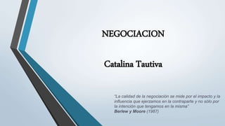 NEGOCIACION
Catalina Tautiva
“La calidad de la negociación se mide por el impacto y la
influencia que ejerzamos en la contraparte y no sólo por
la intención que tengamos en la misma”
Berlew y Moore (1987)
 