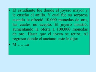 • El estudiante fue donde el joyero mayor y
le enseño el anillo. Y cual fue su sorpresa
cuando le ofreció 10,000 monedas de oro,
las cuales no acepto. El joyero insistió,
aumentando la oferta a 100,000 monedas
de oro. Hasta que el joven se retiro. Al
regresar donde el anciano este le dijo:
• M……..a
 