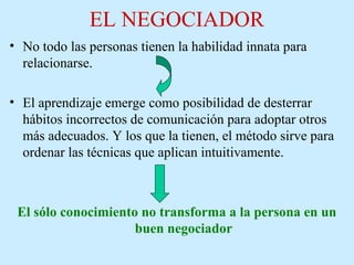 EL NEGOCIADOR
• No todo las personas tienen la habilidad innata para
relacionarse.
• El aprendizaje emerge como posibilidad de desterrar
hábitos incorrectos de comunicación para adoptar otros
más adecuados. Y los que la tienen, el método sirve para
ordenar las técnicas que aplican intuitivamente.
El sólo conocimiento no transforma a la persona en un
buen negociador
 