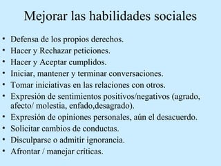 Mejorar las habilidades sociales
• Defensa de los propios derechos.
• Hacer y Rechazar peticiones.
• Hacer y Aceptar cumplidos.
• Iniciar, mantener y terminar conversaciones.
• Tomar iniciativas en las relaciones con otros.
• Expresión de sentimientos positivos/negativos (agrado,
afecto/ molestia, enfado,desagrado).
• Expresión de opiniones personales, aún el desacuerdo.
• Solicitar cambios de conductas.
• Disculparse o admitir ignorancia.
• Afrontar / manejar críticas.
 