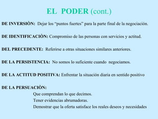 EL PODER (cont.)
DE INVERSIÒN: Dejar los “puntos fuertes” para la parte final de la negociación.
DE IDENTIFICACIÒN: Compromiso de las personas con servicios y actitud.
DEL PRECEDENTE: Referirse a otras situaciones similares anteriores.
DE LA PERSISTENCIA: No somos lo suficiente cuando negociamos.
DE LA ACTITUD POSITIVA: Enfrentar la situación diaria en sentido positivo
DE LA PERSUACIÒN:
Que comprendan lo que decimos.
Tener evidencias abrumadoras.
Demostrar que la oferta satisface los reales deseos y necesidades
 
