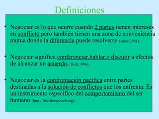 Definiciones
• Negociar es lo que ocurre cuando 2 partes tienen intereses
en conflicto pero también tienen una zona de conveniencia
mutua donde la diferencia puede resolverse (Añez,2001).
• Negociar significa conferenciar,hablar,o discutir a efectos
de alcanzar un acuerdo.( Ilich,1996).
• Negociar es la confrontación pacífica entre partes
destinadas a la solución de conflictos que los enfrenta. Es
un instrumento específico del comportamiento del ser
humano (http://free.freespeech.org).
 