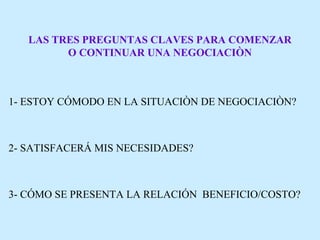 LAS TRES PREGUNTAS CLAVES PARA COMENZAR
O CONTINUAR UNA NEGOCIACIÒN
1- ESTOY CÓMODO EN LA SITUACIÒN DE NEGOCIACIÒN?
2- SATISFACERÁ MIS NECESIDADES?
3- CÓMO SE PRESENTA LA RELACIÓN BENEFICIO/COSTO?
 