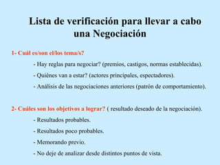 Lista de verificación para llevar a cabo
una Negociación
1- Cuál es/son el/los tema/s?
- Hay reglas para negociar? (premios, castigos, normas establecidas).
- Quiénes van a estar? (actores principales, espectadores).
- Análisis de las negociaciones anteriores (patrón de comportamiento).
2- Cuáles son los objetivos a lograr? ( resultado deseado de la negociación).
- Resultados probables.
- Resultados poco probables.
- Memorando previo.
- No deje de analizar desde distintos puntos de vista.
 