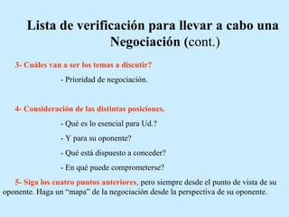 Lista de verificación para llevar a cabo una
Negociación (cont.)
3- Cuáles van a ser los temas a discutir?
- Prioridad de negociación.
4- Consideración de las distintas posiciones.
- Qué es lo esencial para Ud.?
- Y para su oponente?
- Qué está dispuesto a conceder?
- En qué puede comprometerse?
5- Siga los cuatro puntos anteriores, pero siempre desde el punto de vista de su
oponente. Haga un “mapa” de la negociación desde la perspectiva de su oponente.
 
