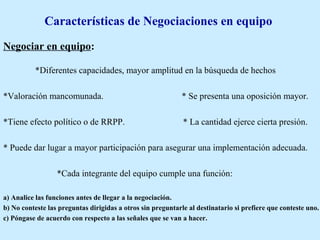Características de Negociaciones en equipo
Negociar en equipo:
*Diferentes capacidades, mayor amplitud en la búsqueda de hechos
*Valoración mancomunada. * Se presenta una oposición mayor.
*Tiene efecto político o de RRPP. * La cantidad ejerce cierta presión.
* Puede dar lugar a mayor participación para asegurar una implementación adecuada.
*Cada integrante del equipo cumple una función:
a) Analice las funciones antes de llegar a la negociación.
b) No conteste las preguntas dirigidas a otros sin preguntarle al destinatario si prefiere que conteste uno.
c) Póngase de acuerdo con respecto a las señales que se van a hacer.
 