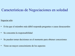 Características de Negociaciones en soledad
Negociar sólo:
• Evita que el miembro más débil responda preguntas o cause desacuerdos
• Se concentra la responsabilidad
• Se pueden tomar decisiones en el momento para obtener concesiones
• Tiene un mayor conocimiento de los aspectos
 