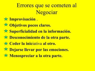Errores que se cometen al
Negociar
Improvisación .
Objetivos pocos claros.
Superficialidad en la información.
Desconocimiento de la otra parte.
Ceder la iniciativa al otro.
Dejarse llevar por las emociones.
Menospreciar a la otra parte.
 