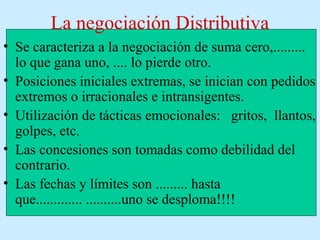 La negociación Distributiva
• Se caracteriza a la negociación de suma cero,.........
lo que gana uno, .... lo pierde otro.
• Posiciones iniciales extremas, se inician con pedidos
extremos o irracionales e intransigentes.
• Utilización de tácticas emocionales: gritos, llantos,
golpes, etc.
• Las concesiones son tomadas como debilidad del
contrario.
• Las fechas y límites son ......... hasta
que............. ..........uno se desploma!!!!
 