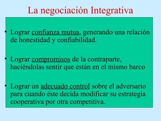 La negociación Integrativa
• Lograr confianza mutua, generando una relación
de honestidad y confiabilidad.
• Lograr compromisos de la contraparte,
haciéndolas sentir que están en el mismo barco
• Lograr un adecuado control sobre el adversario
para cuando éste decida modificar su estrategia
cooperativa por otra competitiva.
 