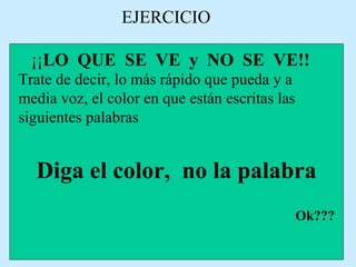 EJERCICIO
¡¡LO QUE SE VE y NO SE VE!!
Trate de decir, lo más rápido que pueda y a
media voz, el color en que están escritas las
siguientes palabras
Diga el color, no la palabra
Ok???
 