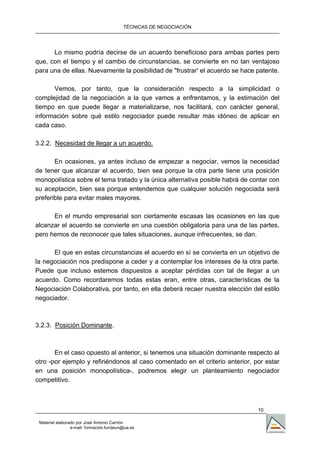 TÉCNICAS DE NEGOCIACIÓN




      Lo mismo podría decirse de un acuerdo beneficioso para ambas partes pero
que, con el tiempo y el cambio de circunstancias, se convierte en no tan ventajoso
para una de ellas. Nuevamente la posibilidad de "frustrar' el acuerdo se hace patente.

      Vemos, por tanto, que la consideración respecto a la simplicidad o
complejidad de la negociación a la que vamos a enfrentamos, y la estimación del
tiempo en que puede llegar a materializarse, nos facilitará, con carácter general,
información sobre qué estilo negociador puede resultar más idóneo de aplicar en
cada caso.

3.2.2. Necesidad de llegar a un acuerdo.

       En ocasiones, ya antes incluso de empezar a negociar, vemos la necesidad
de tener que alcanzar el acuerdo, bien sea porque la otra parte tiene una posición
monopolística sobre el tema tratado y la única alternativa posible habrá de contar con
su aceptación, bien sea porque entendemos que cualquier solución negociada será
preferible para evitar males mayores.

      En el mundo empresarial son ciertamente escasas las ocasiones en las que
alcanzar el acuerdo se convierte en una cuestión obligatoria para una de las partes,
pero hemos de reconocer que tales situaciones, aunque infrecuentes, se dan.

      El que en estas circunstancias el acuerdo en sí se convierta en un objetivo de
la negociación nos predispone a ceder y a contemplar los intereses de la otra parte.
Puede que incluso estemos dispuestos a aceptar pérdidas con tal de llegar a un
acuerdo. Como recordaremos todas estas eran, entre otras, características de la
Negociación Colaborativa, por tanto, en ella deberá recaer nuestra elección del estilo
negociador.



3.2.3. Posición Dominante.



       En el caso opuesto al anterior, si tenemos una situación dominante respecto al
otro -por ejemplo y refiriéndonos al caso comentado en el criterio anterior, por estar
en una posición monopolística-, podremos elegir un planteamiento negociador
competitivo.



                                                                              10

 Material elaborado por José Antonio Carrión
                 e-mail. formación.fundeun@ua.es
 