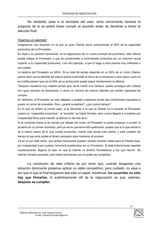 TÉCNICAS DE NEGOCIACIÓN


       No obstante, pese a la obviedad del caso, sería conveniente hacerse la
pregunta de si se podrá hacer cumplir el acuerdo antes de decidirse a tomar la
elección final.

Veamos un ejemplo:
Imaginemos una situación en la que un gran Cliente viene consumiendo el 80% de la capacidad
productiva de un Proveedor.
En base a su posición dominante, en la negociación de un nuevo contrato de suministro, este Cliente
puede obligar al Proveedor a que se comprometa a suministrarle productos por un volumen anual
superior a su capacidad productiva, o en otro ejemplo, a que lo haga a unos precios muy inferiores a
sus costes.
La tesitura del Proveedor es difícil., Si su total de ventas depende en un 80% de un único Cliente,
quiere decir que la pérdida del mismo podría acarrearle el cierre de su empresa a corto plazo, pues no
es creíble pensar que con el 20% de su producción pueda seguir manteniendo su fábrica.
Tampoco resultaría muy realista pensar que, de la noche a la mañana, pueda conseguir otro Cliente
con igual volumen de facturación, o reunir un número de nuevos Clientes con similar capacidad de
compra.
En definitiva, el Proveedor se verá obligado a aceptar cualquiera de las dos condiciones impuestas si
quiere no cerrar de inmediato. Pero, ¿podrá cumplirlas?, ¿por cuánto tiempo?
En lo que se refiere al primer caso, si la demanda a la que el Cliente va a someter al Proveedor
supera su “capacidad productiva”, el “acuerdo” se habrá firmado, pero nunca llegará a cumplirse por
incapacidad física para hacerlo: la fábrica no da más de sí.
Si la condición fuese la de vender por debajo del coste, el Proveedor sí podrá empezar a cumplir el
acuerdo en un primer momento, pero ya se ve que terminará quebrando, puesto que si lo que vende lo
da a menor precio de lo que cuesta producirlo, cuanto más venda más pierde, y será cuestión de
tiempo el que se le acabe el dinero necesario para mantener el proceso.
Ya se ve por esta razón, que ambas situaciones pueden resultar también malas para el Cliente pues,
por incapacidad o por quiebra, terminará quedándose sin un Proveedor. Si esta historia fuese repetida
sucesivamente, llegaría el caso en que el Cliente no tendría Proveedores a los que recurrir. Se
habrían firmado acuerdos, pero todos terminarían por no poder ser cumplidos.


       La conclusión de este criterio es por tanto que, cuando tengamos una
situación dominante podemos aplicar un estilo competitivo, pero cuidado, no vaya a
ser que lo que al final tengamos sea sólo un papel. Insistimos, los acuerdos no sólo
hay que firmarlos, lo auténticamente útil de la negociación es que, además,
después se cumplan.




                                                                                             11

 Material elaborado por José Antonio Carrión
                 e-mail. formación.fundeun@ua.es
 