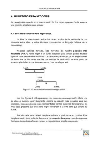 TÉCNICAS DE NEGOCIACIÓN




4. UN METODO PARA NEGOCIAR.

La negociación consiste en el acercamiento de dos partes opuestas hasta alcanzar
una posición aceptable para ambas.



4.1. El espacio continuo de la negociación.

       La idea de acercamiento entre dos partes, implica la de existencia de una
distancia entre ellas, y estos términos corresponden al lenguaje habitual de la
negociación.

      Negociar significa moverse. Nos movemos de nuestra posición más
favorable (P.M.F.) hasta llegar a un punto aceptable para ambas partes. Nuestro
opositor hace exactamente lo mismo. La capacidad y habilidad de los negociadores
de cada una de las partes son las que deciden la localización de este punto de
acuerdo y la distancia que tenemos que recorrer para llegar a él.

                 P.M.F.                      Límite
                                   A


                                         ZONA
                                       COMÚN
                                                   B
                               Límite                P.M.F.
                 Figura 1. El espacio continuo de la negociación.



       Las dos figuras A y B representan dos partes de una negociación. Cada una
de ellas si pudiera elegir libremente, elegiría la posición más favorable para sus
intereses. Estas posiciones están representadas por los extremos del diagrama. Es
muy poco probable que una parte logre convencer a la otra para que acepte su
P.M.F.

       Por ello cada parte deberá desplazarse hacia la posición de su opositor. Este
desplazamiento tiene un límite, llamado a veces punto de ruptura, que de superarse
haría que las partes prefirieran romper la negociación a acepta un acuerdo.


                                                                            12

 Material elaborado por José Antonio Carrión
                 e-mail. formación.fundeun@ua.es
 