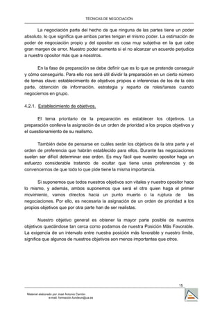 TÉCNICAS DE NEGOCIACIÓN


      La negociación parte del hecho de que ninguna de las partes tiene un poder
absoluto, lo que significa que ambas partes tengan el mismo poder. La estimación de
poder de negociación propio y del opositor es cosa muy subjetiva en la que cabe
gran margen de error. Nuestro poder aumenta si el no alcanzar un acuerdo perjudica
a nuestro opositor más que a nosotros.

      En la fase de preparación se debe definir que es lo que se pretende conseguir
y cómo conseguirlo. Para ello nos será útil dividir la preparación en un cierto número
de temas clave: establecimiento de objetivos propios e inferencias de los de la otra
parte, obtención de información, estrategia y reparto de roles/tareas cuando
negociemos en grupo.

4.2.1. Establecimiento de objetivos.

      El tema prioritario de la preparación es establecer los objetivos. La
preparación conlleva la asignación de un orden de prioridad a los propios objetivos y
el cuestionamiento de su realismo.

      También debe de pensarse en cuáles serán los objetivos de la otra parte y el
orden de preferencia que habrán establecido para ellos. Durante las negociaciones
suelen ser difícil determinar ese orden. Es muy fácil que nuestro opositor haga un
esfuerzo considerable tratando de ocultar que tiene unas preferencias y de
convencernos de que todo lo que pide tiene la misma importancia.

      Si suponemos que todos nuestros objetivos son vitales y nuestro opositor hace
lo mismo, y además, ambos suponemos que será el otro quien haga el primer
movimiento, vamos directos hacia un punto muerto o la ruptura de                 las
negociaciones. Por ello, es necesaria la asignación de un orden de prioridad a los
propios objetivos que por otra parte han de ser realistas.

        Nuestro objetivo general es obtener la mayor parte posible de nuestros
objetivos quedándose tan cerca como podamos de nuestra Posición Más Favorable.
La exigencia de un intervalo entre nuestra posición más favorable y nuestro límite,
significa que algunos de nuestros objetivos son menos importantes que otros.




                                                                              15

 Material elaborado por José Antonio Carrión
                 e-mail. formación.fundeun@ua.es
 