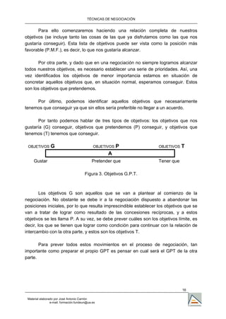 TÉCNICAS DE NEGOCIACIÓN


       Para ello comenzaremos haciendo una relación completa de nuestros
objetivos (se incluye tanto las cosas de las que ya disfrutamos como las que nos
gustaría conseguir). Esta lista de objetivos puede ser vista como la posición más
favorable (P.M.F.), es decir, lo que nos gustaría alcanzar.

       Por otra parte, y dado que en una negociación no siempre logramos alcanzar
todos nuestros objetivos, es necesario establecer una serie de prioridades. Así, una
vez identificados los objetivos de menor importancia estamos en situación de
concretar aquellos objetivos que, en situación normal, esperamos conseguir. Estos
son los objetivos que pretendemos.

     Por último, podemos identificar aquellos objetivos que necesariamente
tenemos que conseguir ya que sin ellos sería preferible no llegar a un acuerdo.

       Por tanto podemos hablar de tres tipos de objetivos: los objetivos que nos
gustaría (G) conseguir, objetivos que pretendemos (P) conseguir, y objetivos que
tenemos (T) tenemos que conseguir.

 OBJETIVOS       G                            OBJETIVOS   P           OBJETIVOS   T
                                                    A
     Gustar                                  Pretender que            Tener que

                                         Figura 3. Objetivos G.P.T.



        Los objetivos G son aquellos que se van a plantear al comienzo de la
negociación. No obstante se debe ir a la negociación dispuesto a abandonar las
posiciones iniciales, por lo que resulta imprescindible establecer los objetivos que se
van a tratar de lograr como resultado de las concesiones recíprocas, y a estos
objetivos se les llama P. A su vez, se debe prever cuáles son los objetivos límite, es
decir, los que se tienen que lograr como condición para continuar con la relación de
intercambio con la otra parte, y estos son los objetivos T.

       Para prever todos estos movimientos en el proceso de negociación, tan
importante como preparar el propio GPT es pensar en cual será el GPT de la otra
parte.




                                                                                  16

 Material elaborado por José Antonio Carrión
                 e-mail. formación.fundeun@ua.es
 