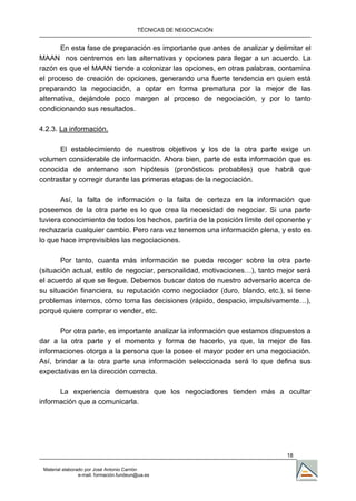 TÉCNICAS DE NEGOCIACIÓN


       En esta fase de preparación es importante que antes de analizar y delimitar el
MAAN nos centremos en las alternativas y opciones para llegar a un acuerdo. La
razón es que el MAAN tiende a colonizar las opciones, en otras palabras, contamina
el proceso de creación de opciones, generando una fuerte tendencia en quien está
preparando la negociación, a optar en forma prematura por la mejor de las
alternativa, dejándole poco margen al proceso de negociación, y por lo tanto
condicionando sus resultados.

4.2.3. La información.

      El establecimiento de nuestros objetivos y los de la otra parte exige un
volumen considerable de información. Ahora bien, parte de esta información que es
conocida de antemano son hipótesis (pronósticos probables) que habrá que
contrastar y corregir durante las primeras etapas de la negociación.

       Así, la falta de información o la falta de certeza en la información que
poseemos de la otra parte es lo que crea la necesidad de negociar. Si una parte
tuviera conocimiento de todos los hechos, partiría de la posición límite del oponente y
rechazaría cualquier cambio. Pero rara vez tenemos una información plena, y esto es
lo que hace imprevisibles las negociaciones.

       Por tanto, cuanta más información se pueda recoger sobre la otra parte
(situación actual, estilo de negociar, personalidad, motivaciones…), tanto mejor será
el acuerdo al que se llegue. Debemos buscar datos de nuestro adversario acerca de
su situación financiera, su reputación como negociador (duro, blando, etc.), si tiene
problemas internos, cómo toma las decisiones (rápido, despacio, impulsivamente…),
porqué quiere comprar o vender, etc.

      Por otra parte, es importante analizar la información que estamos dispuestos a
dar a la otra parte y el momento y forma de hacerlo, ya que, la mejor de las
informaciones otorga a la persona que la posee el mayor poder en una negociación.
Así, brindar a la otra parte una información seleccionada será lo que defina sus
expectativas en la dirección correcta.

      La experiencia demuestra que los negociadores tienden más a ocultar
información que a comunicarla.




                                                                               18

 Material elaborado por José Antonio Carrión
                 e-mail. formación.fundeun@ua.es
 