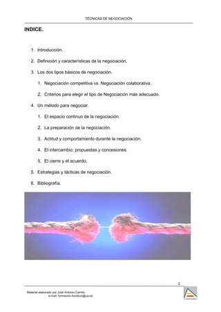 TÉCNICAS DE NEGOCIACIÓN


INDICE.


  1. Introducción.

  2. Definición y características de la negociación.

  3. Los dos tipos básicos de negociación.

       1. Negociación competitiva vs. Negociación colaborativa.

       2. Criterios para elegir el tipo de Negociación más adecuado.

  4. Un método para negociar.

       1. El espacio continuo de la negociación.

       2. La preparación de la negociación.

       3. Actitud y comportamiento durante la negociación.

       4. El intercambio: propuestas y concesiones.

       5. El cierre y el acuerdo.

  5. Estrategias y tácticas de negociación.

  6. Bibliografía.




                                                                       2

Material elaborado por José Antonio Carrión
                e-mail. formación.fundeun@ua.es
 