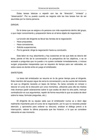 TÉCNICAS DE NEGOCIACIÓN


      Estas tareas básicas a repartir son las de “dirección”, “síntesis” y
“observación”. Por su puesto cuando se negocia sólo las tres tareas han de ser
asumidas por la misma persona.

DIRIGIR.

      Es la tarea que se asigna a la persona con más experiencia dentro del grupo,
o que mejor conocimiento y preparación tiene en el tema objeto de negociación.

        La función del dirigente es llevar las riendas de la negociación:
   -    Hace propuestas.
   -    Hace concesiones.
   -    Solicita suspensiones.
   -    Por lo general, dirige la negociación hacia su conclusión.

       Esta labor es muy absorbente y hay ocasiones en las que éste se desvía del
tema, pierde el hilo de la conversación o la perspectiva de los objetivos, o se ve
acosado a preguntas que no puede o no quiere contestar inmediatamente, o incluso
surgen propuestas inesperadas que se requiere de tiempo para ser valoradas, en
estos casos es donde entra en juego el sintetizador.

SINTETIZAR.

       La tarea del sintetizador se resume en la de ganar tiempo para el dirigente.
Este miembro del equipo sigue de cerca la conversación y se da cuenta del momento
en que su dirigente necesita un lapso de tiempo. Su tarea consiste en romper o
desviar el curso de la discusión por unos momentos, utilizando para ello los medios
más diversos (pedir aclaraciones sobre lo que acaba de decir la otra parte, insinuar
contradicción en sus argumentos, repetir de forma resumida lo que se acaba de decir
sobre la mesa, formular preguntas, etc.).

       El dirigente de su equipo sabe que el sintetizador nunca va a decir algo
realmente importante para el curso de la negociación, por lo que no necesita prestar
atención, y aprovecha para ordenar su discurso, analizar el diálogo previo a la
interrupción, valorar la última propuesta que les hicieron, o lo que se considere
relevante en ese momento.




                                                                            20

 Material elaborado por José Antonio Carrión
                 e-mail. formación.fundeun@ua.es
 